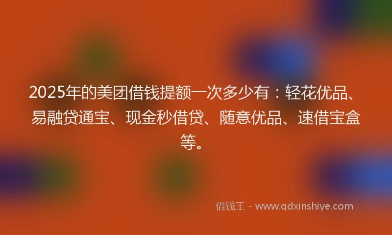 2025年的美团借钱提额一次多少有：轻花优品、易融贷通宝、现金秒借贷、随意优品、速借宝盒等。