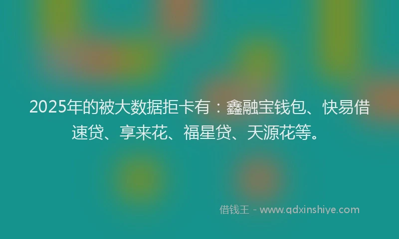 2025年的被大数据拒卡有：鑫融宝钱包、快易借速贷、享来花、福星贷、天源花等。