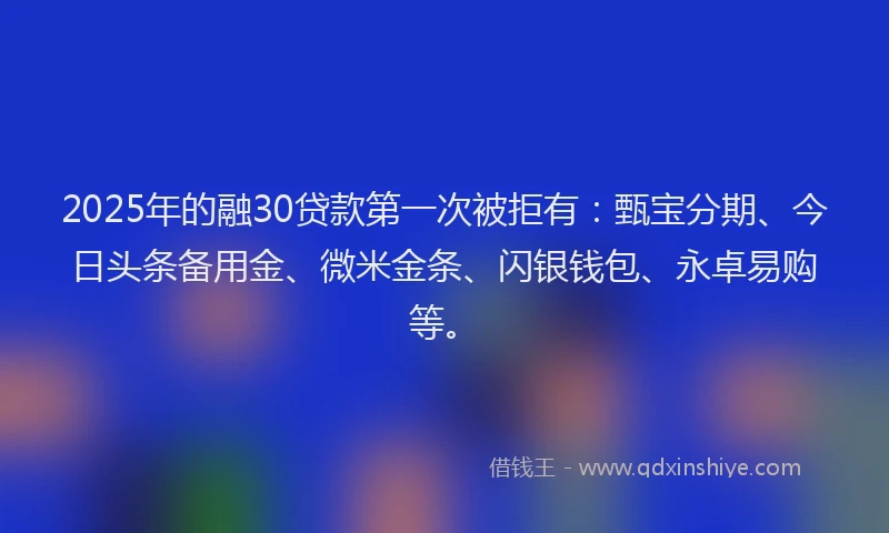 2025年的融30贷款第一次被拒有：甄宝分期、今日头条备用金、微米金条、闪银钱包、永卓易购等。