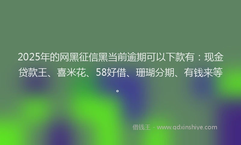 2025年的网黑征信黑当前逾期可以下款有：现金贷款王、喜米花、58好借、珊瑚分期、有钱来等。