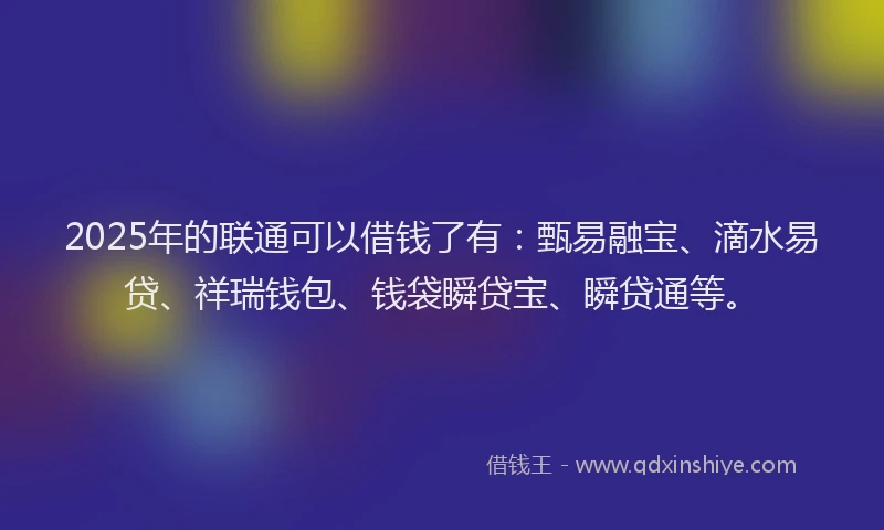 2025年的联通可以借钱了有：甄易融宝、滴水易贷、祥瑞钱包、钱袋瞬贷宝、瞬贷通等。