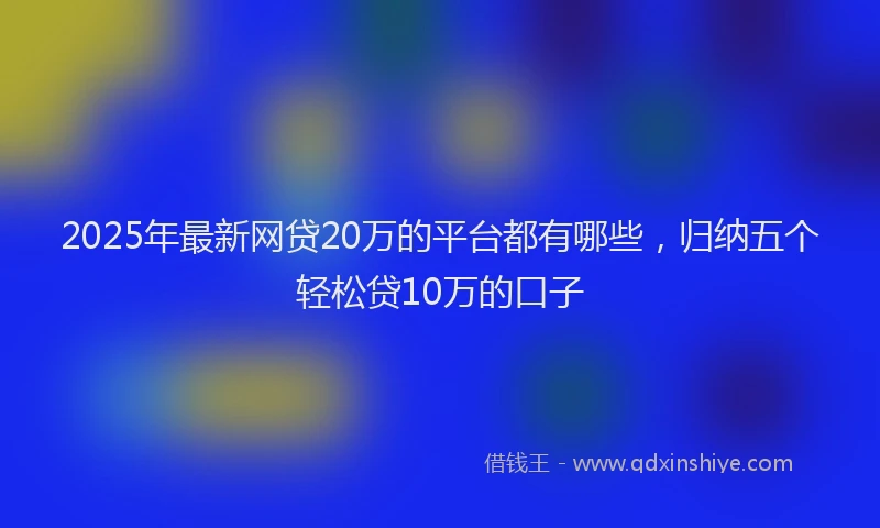 2025年最新网贷20万的平台都有哪些，归纳五个轻松贷10万的口子
