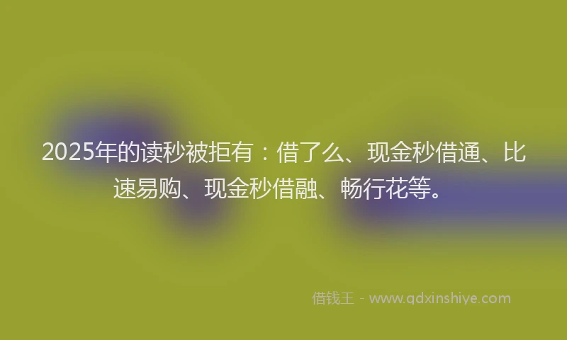 2025年的读秒被拒有：借了么、现金秒借通、比速易购、现金秒借融、畅行花等。