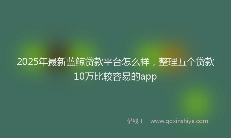2025年最新蓝鲸贷款平台怎么样，整理五个贷款10万比较容易的app