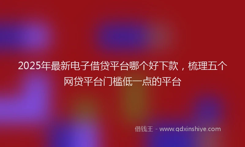 2025年最新电子借贷平台哪个好下款，梳理五个网贷平台门槛低一点的平台