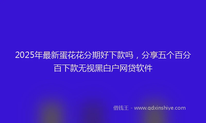 2025年最新蛋花花分期好下款吗，分享五个百分百下款无视黑白户网贷软件
