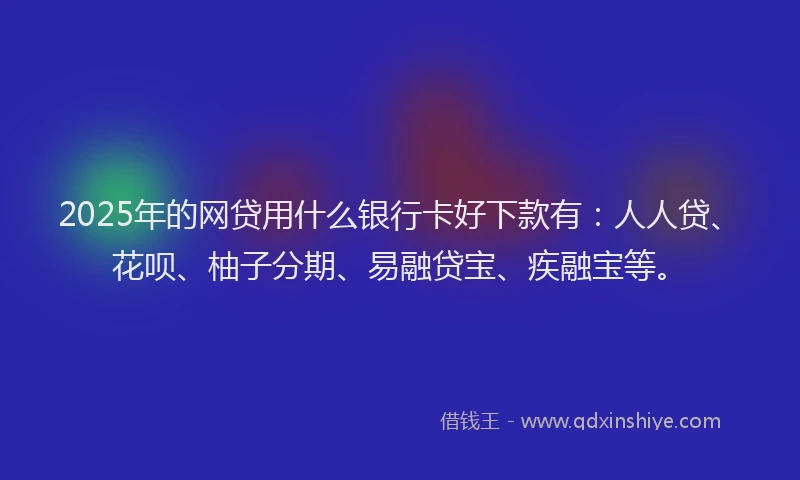 2025年的网贷用什么银行卡好下款有：人人贷、花呗、柚子分期、易融贷宝、疾融宝等。
