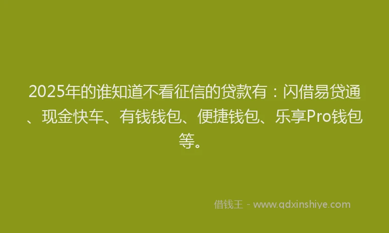 2025年的谁知道不看征信的贷款有：闪借易贷通、现金快车、有钱钱包、便捷钱包、乐享Pro钱包等。