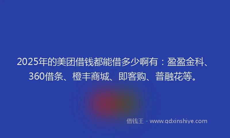 2025年的美团借钱都能借多少啊有：盈盈金科、360借条、橙丰商城、即客购、普融花等。
