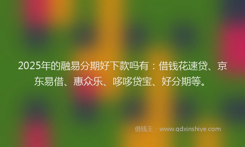 2025年的融易分期好下款吗有：借钱花速贷、京东易借、惠众乐、哆哆贷宝、好分期等。