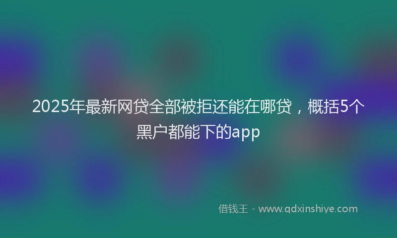 2025年最新网贷全部被拒还能在哪贷，概括5个黑户都能下的app