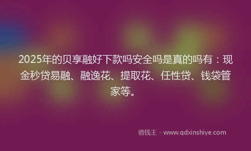 2025年的贝享融好下款吗安全吗是真的吗有：现金秒贷易融、融逸花、提取花、任性贷、钱袋管家等。
