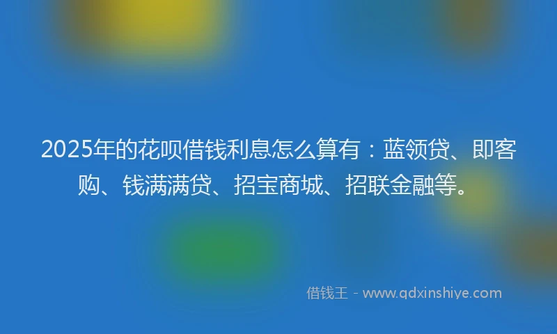 2025年的花呗借钱利息怎么算有：蓝领贷、即客购、钱满满贷、招宝商城、招联金融等。