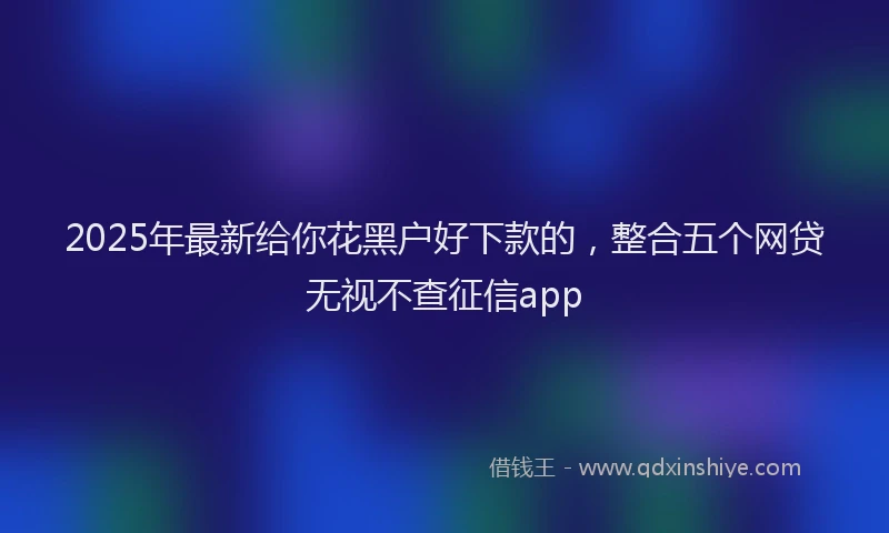 2025年最新给你花黑户好下款的，整合五个网贷无视不查征信app