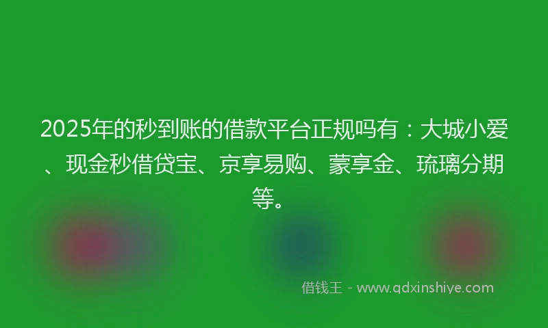 2025年的秒到账的借款平台正规吗有：大城小爱、现金秒借贷宝、京享易购、蒙享金、琉璃分期等。