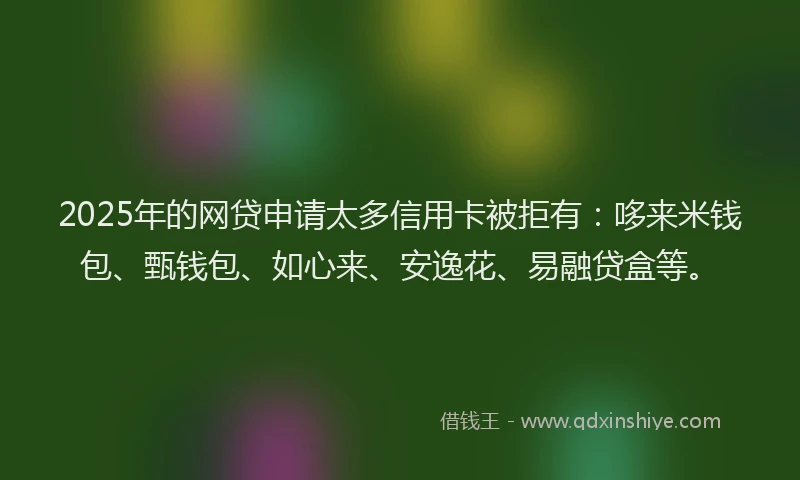2025年的网贷申请太多信用卡被拒有：哆来米钱包、甄钱包、如心来、安逸花、易融贷盒等。