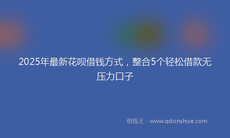2025年最新花呗借钱方式，整合5个轻松借款无压力口子