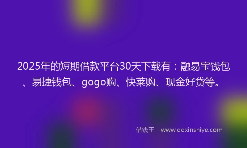 2025年的短期借款平台30天下载有：融易宝钱包、易捷钱包、gogo购、快莱购、现金好贷等。