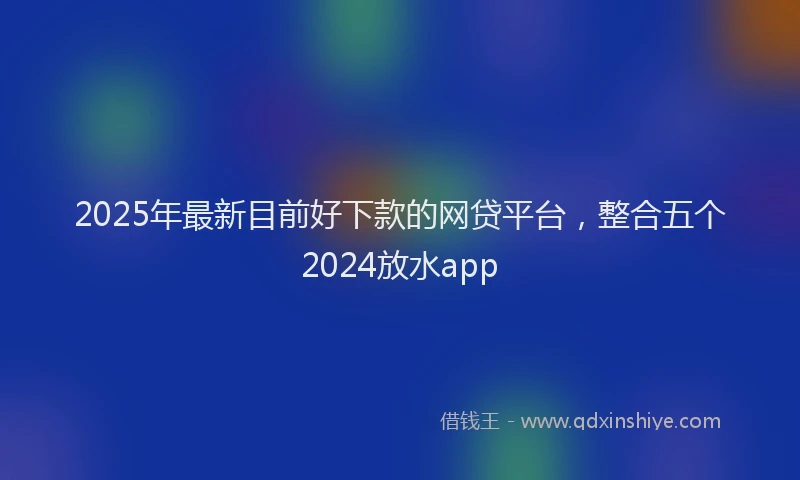 2025年最新目前好下款的网贷平台，整合五个2024放水app