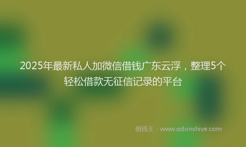 2025年最新私人加微信借钱广东云浮，整理5个轻松借款无征信记录的平台