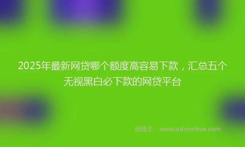 2025年最新网贷哪个额度高容易下款，汇总五个无视黑白必下款的网贷平台