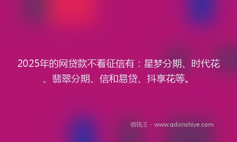 2025年的网贷款不看征信有：星梦分期、时代花、翡翠分期、信和易贷、抖享花等。