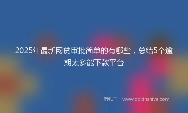 2025年最新网贷审批简单的有哪些，总结5个逾期太多能下款平台