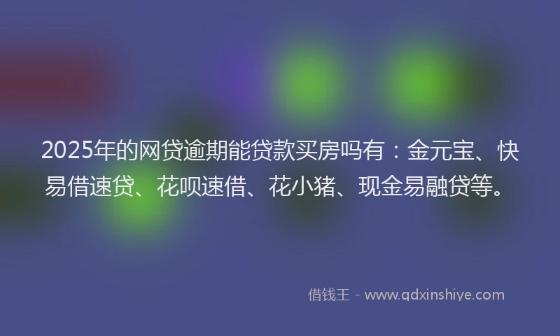 2025年的网贷逾期能贷款买房吗有：金元宝、快易借速贷、花呗速借、花小猪、现金易融贷等。