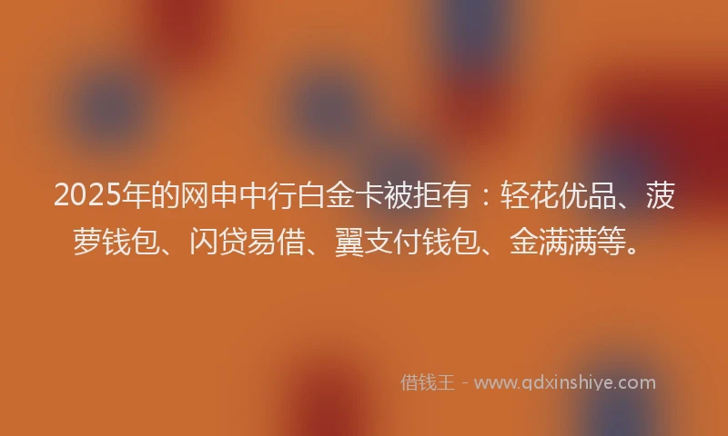 2025年的网申中行白金卡被拒有：轻花优品、菠萝钱包、闪贷易借、翼支付钱包、金满满等。