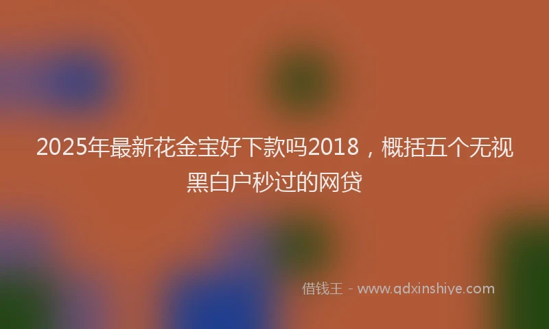2025年最新花金宝好下款吗2018，概括五个无视黑白户秒过的网贷