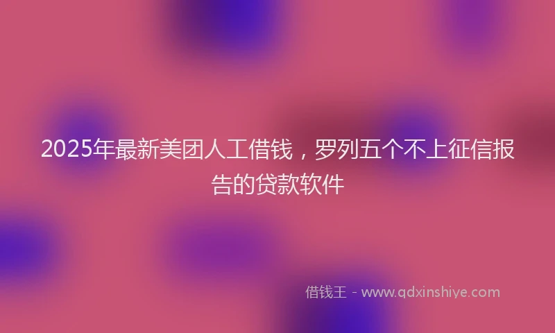 2025年最新美团人工借钱，罗列五个不上征信报告的贷款软件