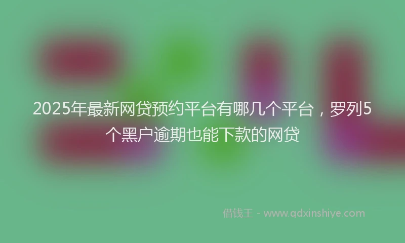 2025年最新网贷预约平台有哪几个平台，罗列5个黑户逾期也能下款的网贷