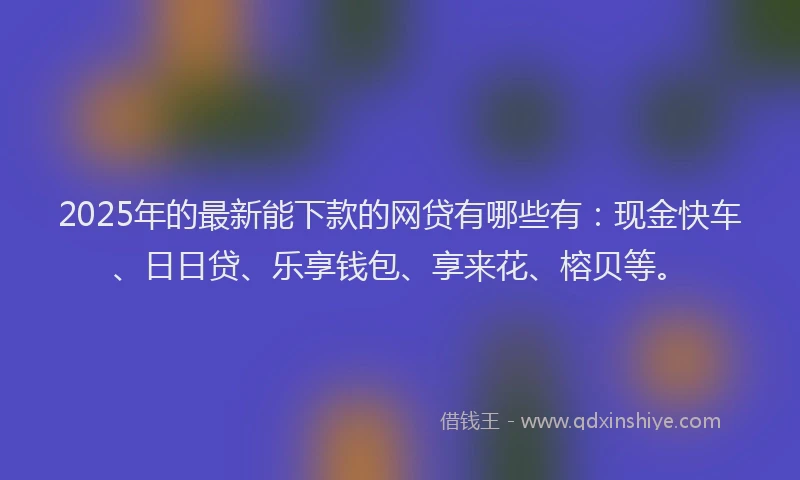 2025年的最新能下款的网贷有哪些有：现金快车、日日贷、乐享钱包、享来花、榕贝等。