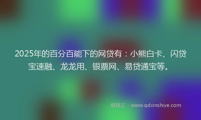 2025年的百分百能下的网贷有：小熊白卡、闪贷宝速融、龙龙用、银票网、易贷通宝等。