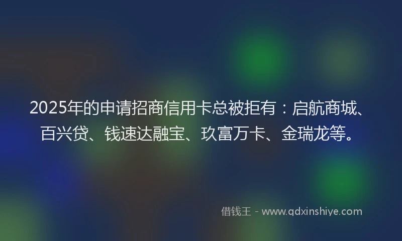 2025年的申请招商信用卡总被拒有：启航商城、百兴贷、钱速达融宝、玖富万卡、金瑞龙等。