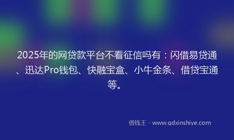 2025年的网贷款平台不看征信吗有：闪借易贷通、迅达Pro钱包、快融宝盒、小牛金条、借贷宝通等。