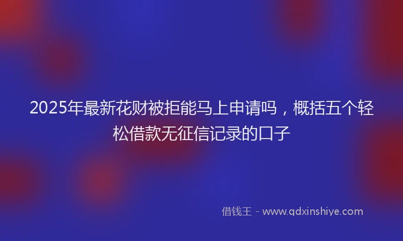 2025年最新花财被拒能马上申请吗，概括五个轻松借款无征信记录的口子