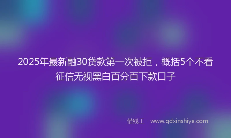 2025年最新融30贷款第一次被拒，概括5个不看征信无视黑白百分百下款口子