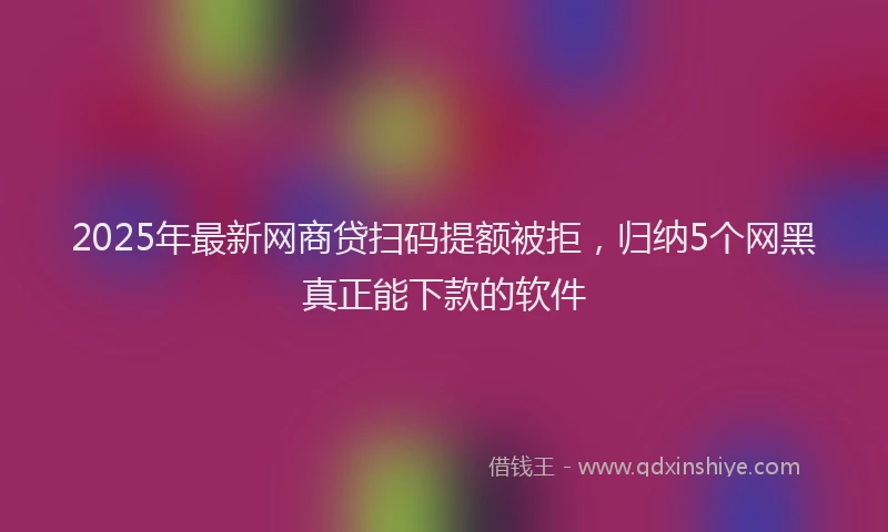 2025年最新网商贷扫码提额被拒，归纳5个网黑真正能下款的软件
