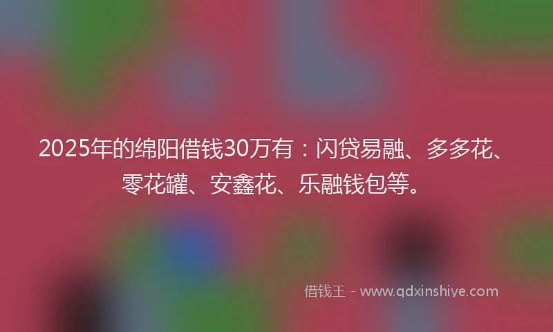 2025年的绵阳借钱30万有：闪贷易融、多多花、零花罐、安鑫花、乐融钱包等。
