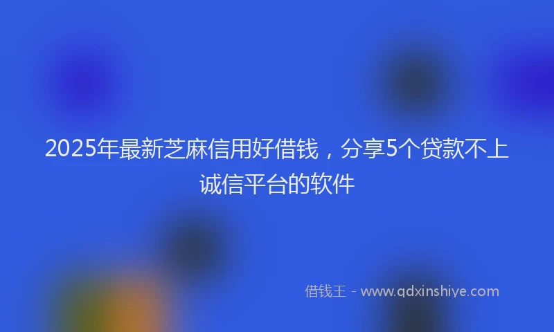 2025年最新芝麻信用好借钱，分享5个贷款不上诚信平台的软件