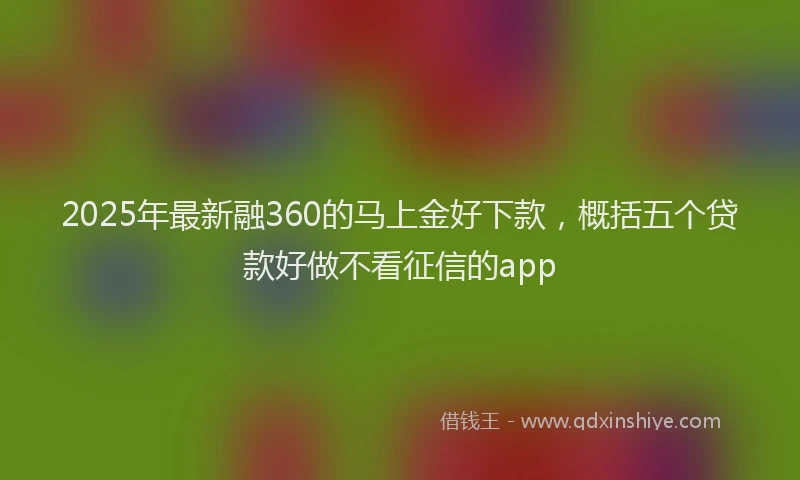 2025年最新融360的马上金好下款，概括五个贷款好做不看征信的app