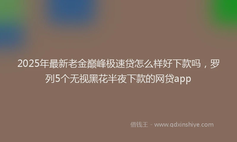 2025年最新老金巅峰极速贷怎么样好下款吗，罗列5个无视黑花半夜下款的网贷app