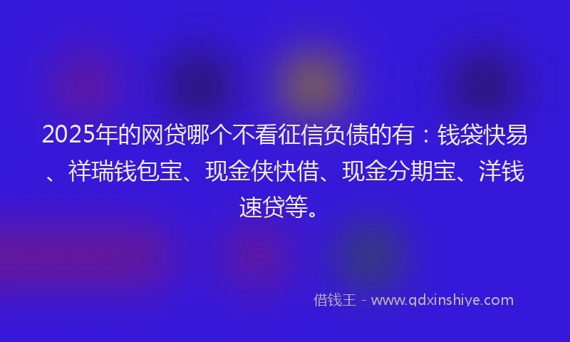 2025年的网贷哪个不看征信负债的有：钱袋快易、祥瑞钱包宝、现金侠快借、现金分期宝、洋钱速贷等。