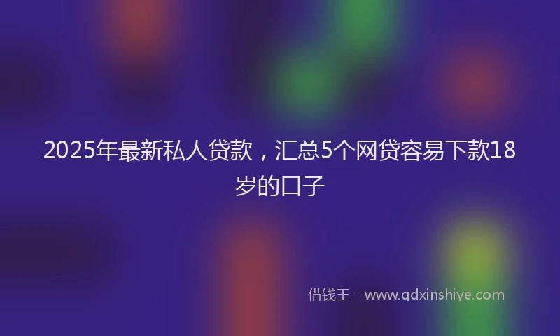 2025年最新私人贷款，汇总5个网贷容易下款18岁的口子
