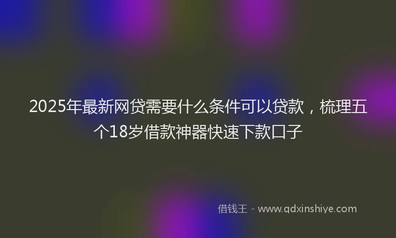2025年最新网贷需要什么条件可以贷款，梳理五个18岁借款神器快速下款口子