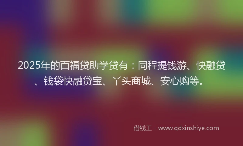 2025年的百福贷助学贷有：同程提钱游、快融贷、钱袋快融贷宝、丫头商城、安心购等。