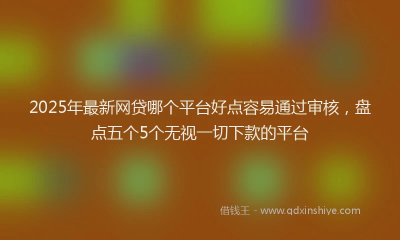 2025年最新网贷哪个平台好点容易通过审核，盘点五个5个无视一切下款的平台