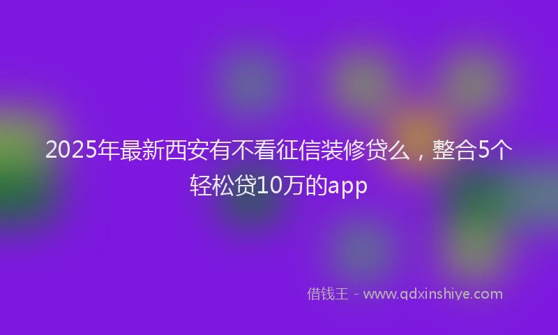 2025年最新西安有不看征信装修贷么，整合5个轻松贷10万的app