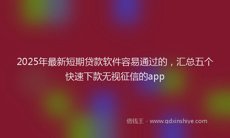 2025年最新短期贷款软件容易通过的，汇总五个快速下款无视征信的app